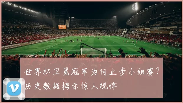 世界杯卫冕冠军为何止步小组赛？历史数据揭示惊人规律