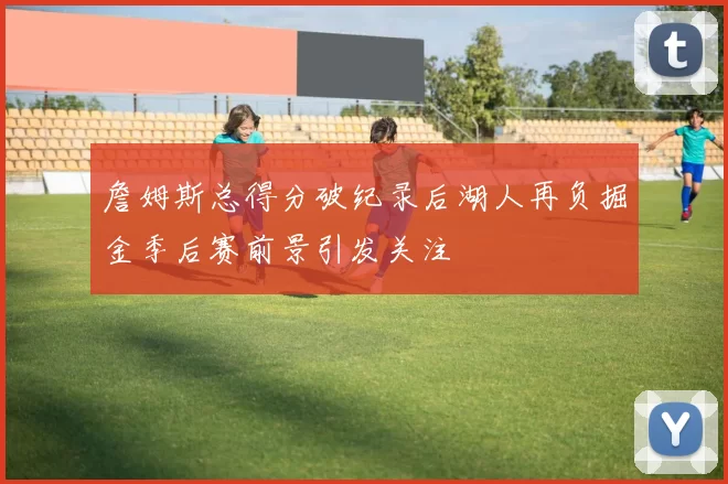 詹姆斯总得分破纪录后湖人再负掘金季后赛前景引发关注