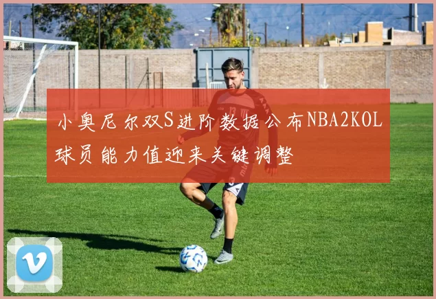 小奥尼尔双S进阶数据公布NBA2KOL球员能力值迎来关键调整