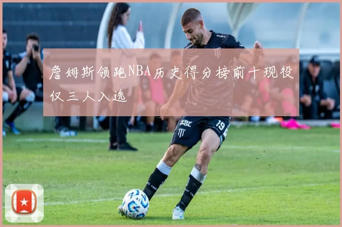 詹姆斯领跑NBA历史得分榜前十现役仅三人入选