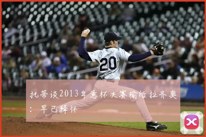 托蒂谈2013年意杯决赛输给拉齐奥：早已释怀