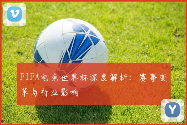 FIFA电竞世界杯深度解析:赛事变革与行业影响
