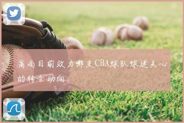 高尚目前效力哪支CBA球队球迷关心的转会动向