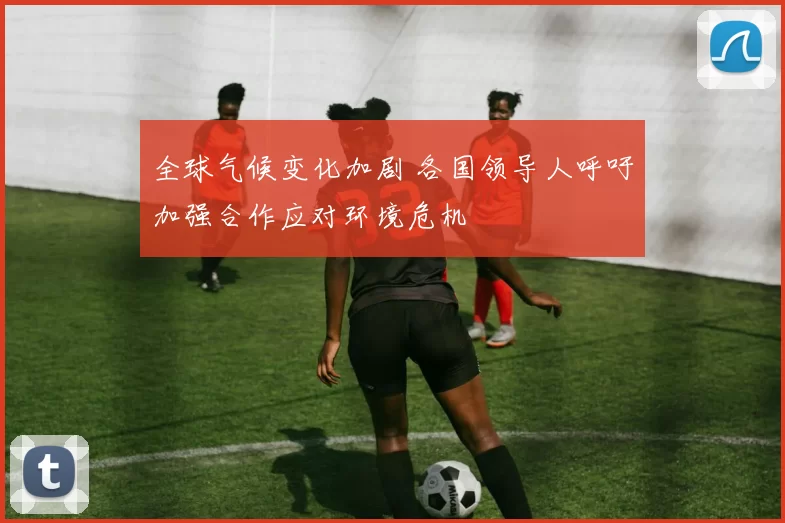 全球气候变化加剧 各国领导人呼吁加强合作应对环境危机
