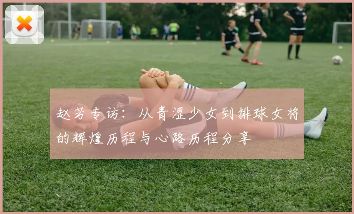 赵芳专访:从青涩少女到排球女将的辉煌历程与心路历程分享
