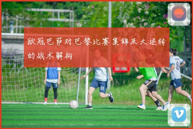 欧冠巴萨对巴黎比赛集锦及大逆转的战术解构