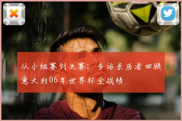 从小组赛到决赛:专访亲历者回顾意大利06年世界杯全战绩