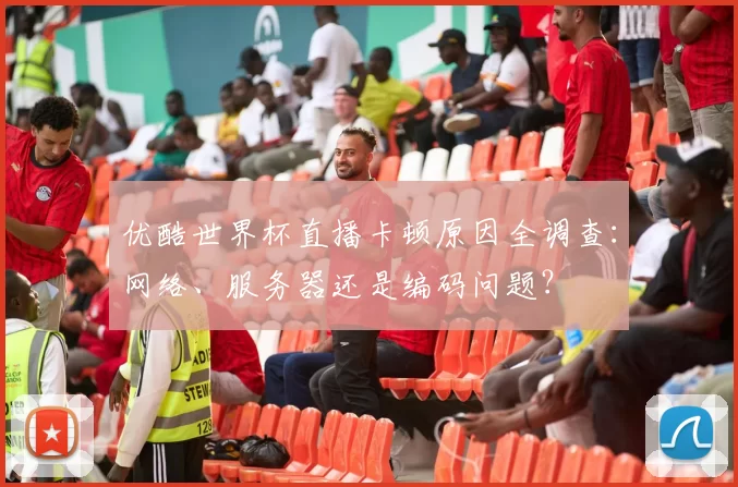 优酷世界杯直播卡顿原因全调查:网络、服务器还是编码问题?