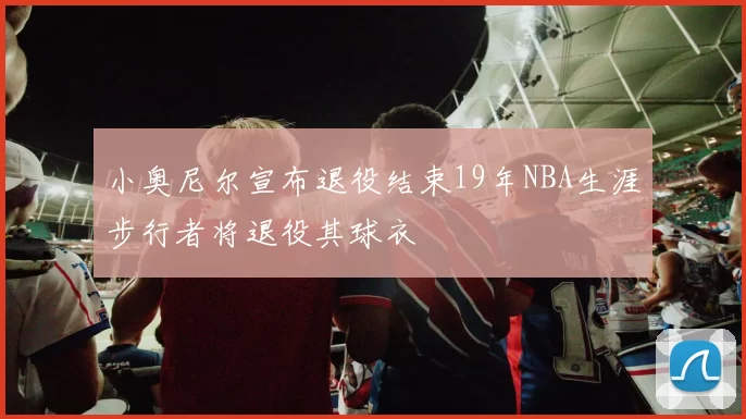 小奥尼尔宣布退役结束19年NBA生涯步行者将退役其球衣