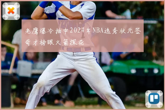 老鹰爆冷抽中2024年NBA选秀状元签奇才榜眼火箭探花