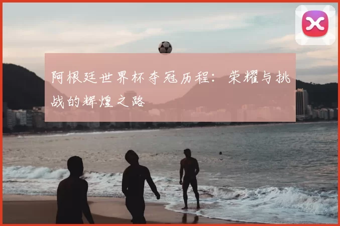 阿根廷世界杯夺冠历程:荣耀与挑战的辉煌之路
