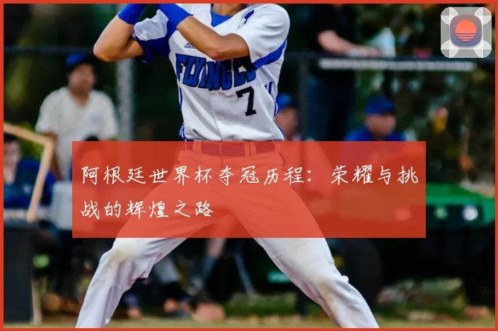 阿根廷世界杯夺冠历程:荣耀与挑战的辉煌之路