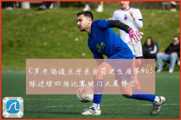 C罗开场造点并亲自罚进生涯第965球连续四场比赛破门大展锋芒