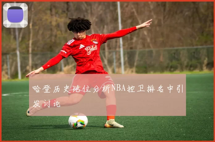 哈登历史地位分析NBA控卫排名中引发讨论