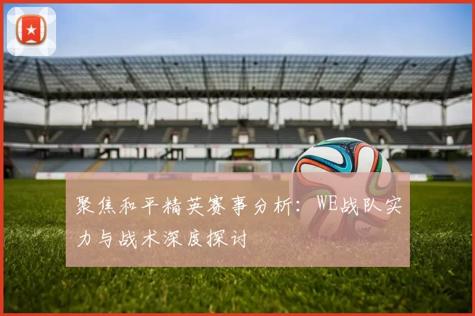 聚焦和平精英赛事分析：WE战队实力与战术深度探讨