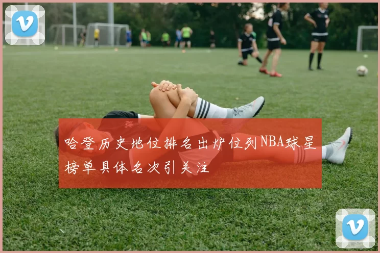 哈登历史地位排名出炉位列NBA球星榜单具体名次引关注