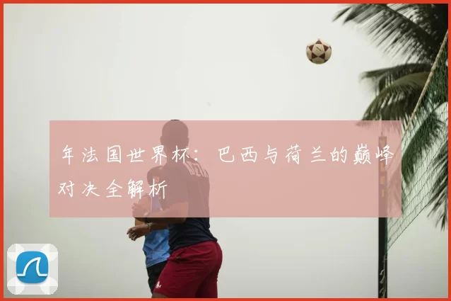 年法国世界杯：巴西与荷兰的巅峰对决全解析