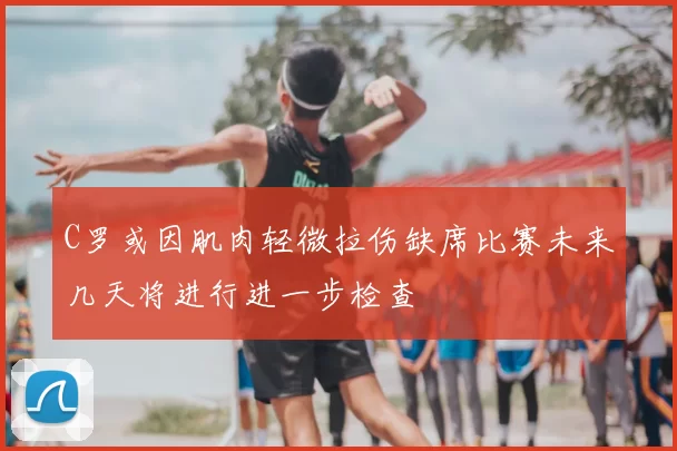 C罗或因肌肉轻微拉伤缺席比赛未来几天将进行进一步检查