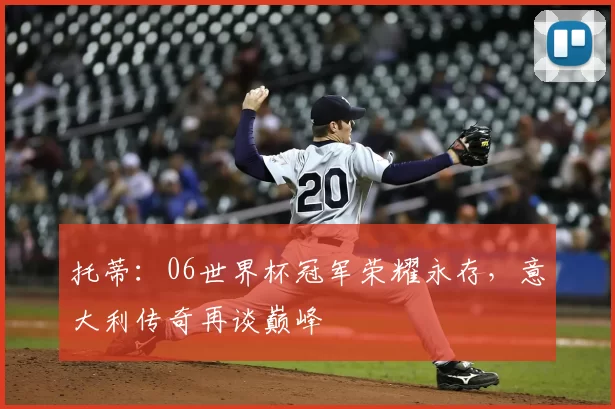 托蒂:06世界杯冠军荣耀永存,意大利传奇再谈巅峰