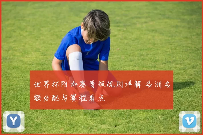世界杯附加赛晋级规则详解 各洲名额分配与赛程看点