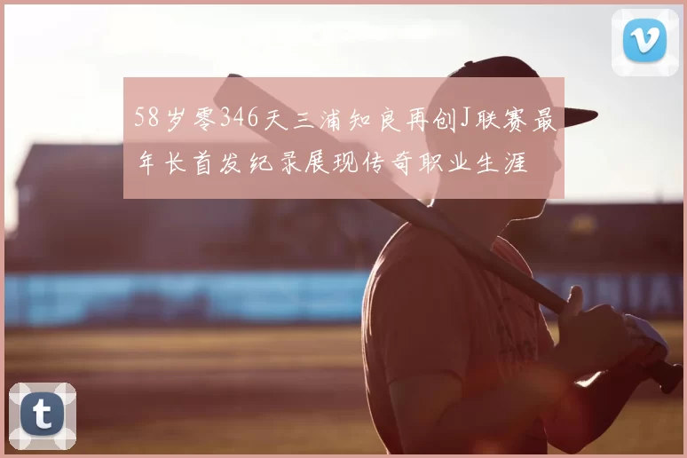 58岁零346天三浦知良再创J联赛最年长首发纪录展现传奇职业生涯