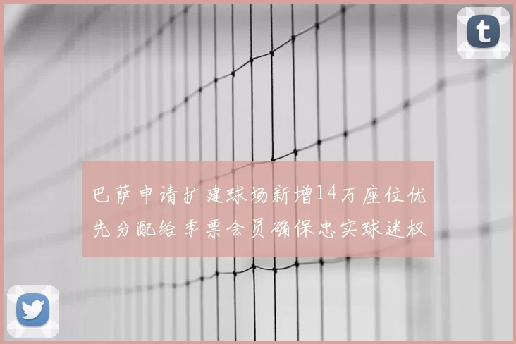 巴萨申请扩建球场新增14万座位优先分配给季票会员确保忠实球迷权益