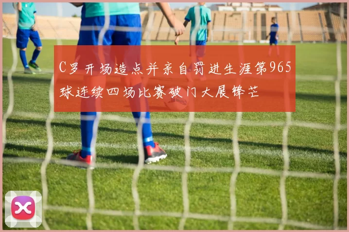 C罗开场造点并亲自罚进生涯第965球连续四场比赛破门大展锋芒
