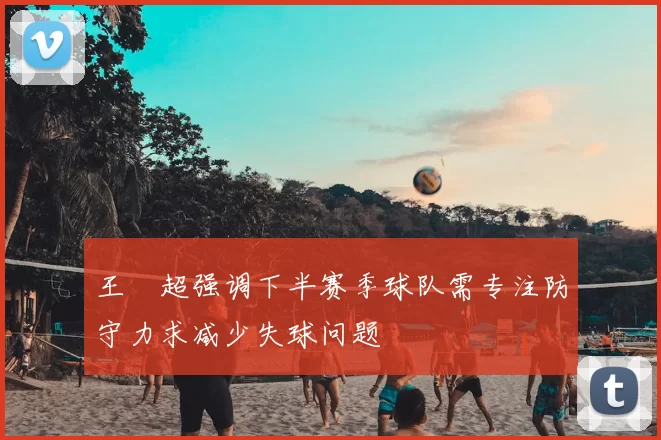 王燊超强调下半赛季球队需专注防守力求减少失球问题
