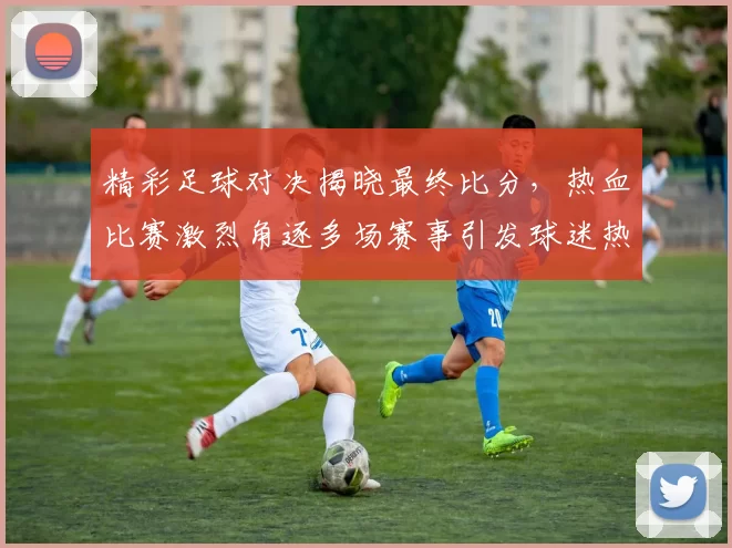 精彩足球对决揭晓最终比分,热血比赛激烈角逐多场赛事引发球迷热议