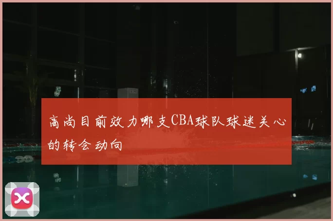 高尚目前效力哪支CBA球队球迷关心的转会动向